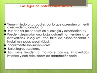 Los hijos de padres autoritarios:
 Tienen miedo a sus padres por lo que aprenden a mentir
o esconder su conducta.
 Pueden ser peleadores en el colegio y desobedientes.
 Pueden desarrollar una baja autoestima, tienden a ser
introvertidos, inseguros, con falta de espontaneidad e
iniciativa y poca creatividad.
 Socialmente son impopulares.
 Bajos logros escolares.
 Las niñas tienden a mostrarse pasivas, introvertidas,
irritables y con dificultades de adaptación social.
 