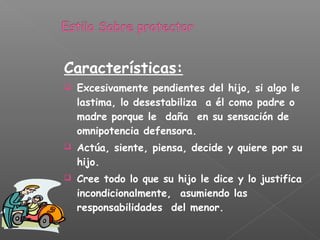 Características:
 Excesivamente pendientes del hijo, si algo le
lastima, lo desestabiliza a él como padre o
madre porque le daña en su sensación de
omnipotencia defensora.
 Actúa, siente, piensa, decide y quiere por su
hijo.
 Cree todo lo que su hijo le dice y lo justifica
incondicionalmente, asumiendo las
responsabilidades del menor.
 