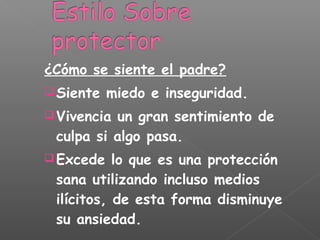 ¿Cómo se siente el padre?
 Siente miedo e inseguridad.
 Vivencia un gran sentimiento de
culpa si algo pasa.
 Excede lo que es una protección
sana utilizando incluso medios
ilícitos, de esta forma disminuye
su ansiedad.
 