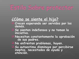 ¿Cómo se siente el hijo?
 Crecen esperando ser servidos por los
demás.
 Se sienten indefensos y no toman la
iniciativa.
 Necesitan constantemente la aprobación
de sus padres.
 No enfrentan problemas, huyen.
 Su autoestima disminuye por percibirse
ineptos, necesitados de ayuda y
atención.
 