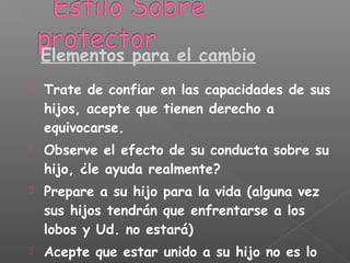  Trate de confiar en las capacidades de sus
hijos, acepte que tienen derecho a
equivocarse.
 Observe el efecto de su conducta sobre su
hijo, ¿le ayuda realmente?
 Prepare a su hijo para la vida (alguna vez
sus hijos tendrán que enfrentarse a los
lobos y Ud. no estará)
 Acepte que estar unido a su hijo no es lo
Elementos para el cambio
 