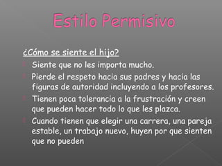 ¿Cómo se siente el hijo?
 Siente que no les importa mucho.
 Pierde el respeto hacia sus padres y hacia las
figuras de autoridad incluyendo a los profesores.
 Tienen poca tolerancia a la frustración y creen
que pueden hacer todo lo que les plazca.
 Cuando tienen que elegir una carrera, una pareja
estable, un trabajo nuevo, huyen por que sienten
que no pueden
 