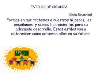 ESTILOS DE CRIANZA
Diana Baumrind
Formas en que tratamos a nuestros hijos/as, les
enseñamos y damos herramientas para su
adecuado desarrollo. Estos estilos van a
determinar como actuaran ellos en su futuro.
 