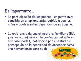 Es importante…
• La participación de los padres, un punto muy
sensible en el aprendizaje, debido a que los
niños y adolescentes dependen de su familia.
• La existencia de una atmósfera familiar cálida
y armónica influirá en la confianza del niño en
sus habilidades, motivación por el estudio y
percepción de la necesidad de aprender como
una herramienta para su desarrollo personal.
 