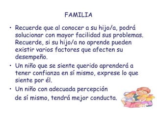 FAMILIA
• Recuerde que al conocer a su hijo/a, podrá
solucionar con mayor facilidad sus problemas.
Recuerde, si su hijo/a no aprende pueden
existir varios factores que afecten su
desempeño.
• Un niño que se siente querido aprenderá a
tener confianza en sí mismo, exprese lo que
siente por él.
• Un niño con adecuada percepción
de sí mismo, tendrá mejor conducta.
 