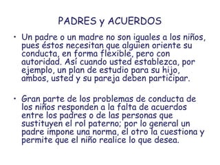 PADRES y ACUERDOS
• Un padre o un madre no son iguales a los niños,
pues éstos necesitan que alguien oriente su
conducta, en forma flexible, pero con
autoridad. Así cuando usted establezca, por
ejemplo, un plan de estudio para su hijo,
ambos, usted y su pareja deben participar.
• Gran parte de los problemas de conducta de
los niños responden a la falta de acuerdos
entre los padres o de las personas que
sustituyen el rol paterno; por lo general un
padre impone una norma, el otro la cuestiona y
permite que el niño realice lo que desea.
 