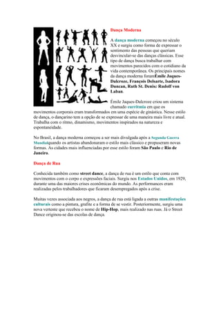 Dança Moderna
A dança moderna começou no século
XX e surgiu como forma de expressar o
sentimento das pessoas que queriam
desvincular-se das danças clássicas. Esse
tipo de dança busca trabalhar com
movimentos parecidos com o cotidiano da
vida contemporânea. Os principais nomes
da dança moderna foramÉmile Jaques-
Dalcroze, François Delsarte, Isadora
Duncan, Ruth St. Denise Rudolf von
Laban.
Émile Jaques-Dalcroze criou um sistema
chamado eurritmia em que os
movimentos corporais eram transformados em uma espécie de ginástica. Nesse estilo
de dança, o dançarino tem a opção de se expressar de uma maneira mais livre e atual.
Trabalha com o ritmo, dinamismo, movimentos inspirados na natureza e
espontaneidade.
No Brasil, a dança moderna começou a ser mais divulgada após a Segunda Guerra
Mundialquando os artistas abandonaram o estilo mais clássico e propuseram novas
formas. As cidades mais influenciadas por esse estilo foram São Paulo e Rio de
Janeiro.
Dança de Rua
Conhecida também como street dance, a dança de rua é um estilo que conta com
movimentos com o corpo e expressões faciais. Surgiu nos Estados Unidos, em 1929,
durante uma das maiores crises econômicas do mundo. As performances eram
realizadas pelos trabalhadores que ficaram desempregados após a crise.
Muitas vezes associada aos negros, a dança de rua está ligada a outras manifestações
culturais como a pintura, grafite e a forma de se vestir. Posteriormente, surgiu uma
nova vertente que recebeu o nome de Hip-Hop, mais realizado nas ruas. Já o Street
Dance originou-se das escolas de dança.
 