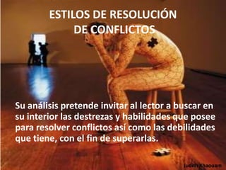 ESTILOS DE RESOLUCIÓN
             DE CONFLICTOS




Su análisis pretende invitar al lector a buscar en
su interior las destrezas y habilidades que posee
para resolver conflictos así como las debilidades
que tiene, con el fin de superarlas.

                                          Judith Khaouam
 
