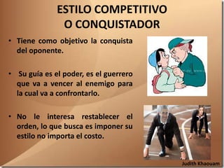 ESTILO COMPETITIVO
               O CONQUISTADOR
• Tiene como objetivo la conquista
  del oponente.

• Su guía es el poder, es el guerrero
  que va a vencer al enemigo para
  la cual va a confrontarlo.

• No le interesa restablecer el
  orden, lo que busca es imponer su
  estilo no importa el costo.


                                        Judith Khaouam
 