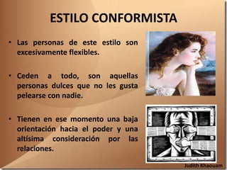 ESTILO CONFORMISTA
• Las personas de este estilo son
  excesivamente flexibles.

• Ceden a todo, son aquellas
  personas dulces que no les gusta
  pelearse con nadie.

• Tienen en ese momento una baja
  orientación hacia el poder y una
  altísima consideración por las
  relaciones.
                                     Judith Khaouam
 