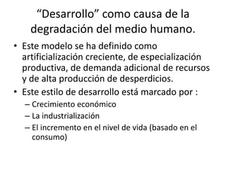 “Desarrollo” como causa de la 
degradación del medio humano. 
• Este modelo se ha definido como 
artificialización creciente, de especialización 
productiva, de demanda adicional de recursos 
y de alta producción de desperdicios. 
• Este estilo de desarrollo está marcado por : 
– Crecimiento económico 
– La industrialización 
– El incremento en el nivel de vida (basado en el 
consumo) 
 