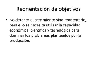 Reorientación de objetivos 
• No detener el crecimiento sino reorientarlo, 
para ello se necesita utilizar la capacidad 
económica, científica y tecnológica para 
dominar los problemas planteados por la 
producción. 
 