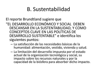 B. Sustentabilidad 
El reporte Brundtland sugiere que 
“EL DESARROLLO ECONÓMICO Y SOCIAL DEBEN 
DESCANSAR EN LA SUSTENTABILIDAD, Y COMO 
CONCEPTOS CLAVE EN LAS POLÍTICAS DE 
DESARROLLO SUSTENTABLE” e identifica los 
siguientes puntos: 
– La satisfacción de las necesidades básicas de la 
humanidad: alimentación, vestido, vivienda y salud. 
– La limitación del desarrollo impuesta por el estado 
actual de la organización tecnológica y social, su 
impacto sobre los recursos naturales y por la 
capacidad de la biósfera para absorber dicho impacto. 
 