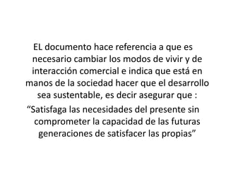 EL documento hace referencia a que es 
necesario cambiar los modos de vivir y de 
interacción comercial e indica que está en 
manos de la sociedad hacer que el desarrollo 
sea sustentable, es decir asegurar que : 
“Satisfaga las necesidades del presente sin 
comprometer la capacidad de las futuras 
generaciones de satisfacer las propias” 
 