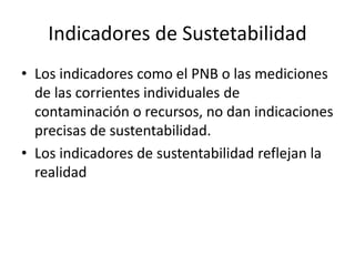 Indicadores de Sustetabilidad 
• Los indicadores como el PNB o las mediciones 
de las corrientes individuales de 
contaminación o recursos, no dan indicaciones 
precisas de sustentabilidad. 
• Los indicadores de sustentabilidad reflejan la 
realidad 
 