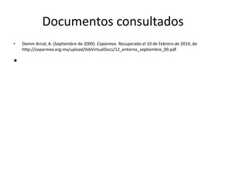 Documentos consultados 
• Damm Arnal, A. (Septiembre de 2009). Coparmex. Recuperado el 10 de Febrero de 2014, de 
http://coparmex.org.mx/upload/bibVirtualDocs/12_entorno_septiembre_09.pdf 
• 

