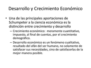 Desarrollo y Crecimiento Económico 
• Una de las principales aportaciones de 
Schumpeter a la ciencia económica es la 
distinción entre crecimiento y desarrollo 
– Crecimiento económico: meramente cuantitativo, 
impuesto, al final de cuentas, por el crecimiento 
demográfico. 
– Desarrollo económico es un fenómeno cualitativo, 
resultado del afán del ser humano, no solamente de 
satisfacer sus necesidades, sino de satisfacerlas de la 
mejor manera posible. 
 