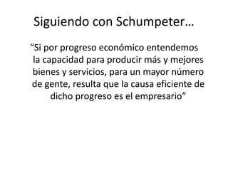 Siguiendo con Schumpeter… 
“Si por progreso económico entendemos 
la capacidad para producir más y mejores 
bienes y servicios, para un mayor número 
de gente, resulta que la causa eficiente de 
dicho progreso es el empresario” 
 
