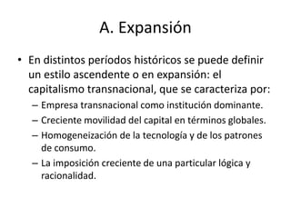 A. Expansión 
• En distintos períodos históricos se puede definir 
un estilo ascendente o en expansión: el 
capitalismo transnacional, que se caracteriza por: 
– Empresa transnacional como institución dominante. 
– Creciente movilidad del capital en términos globales. 
– Homogeneización de la tecnología y de los patrones 
de consumo. 
– La imposición creciente de una particular lógica y 
racionalidad. 
 