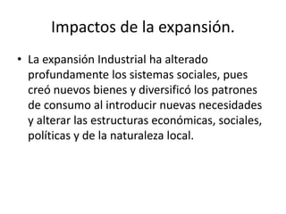 Impactos de la expansión. 
• La expansión Industrial ha alterado 
profundamente los sistemas sociales, pues 
creó nuevos bienes y diversificó los patrones 
de consumo al introducir nuevas necesidades 
y alterar las estructuras económicas, sociales, 
políticas y de la naturaleza local. 
 