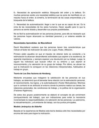 6.- Necesidad de apreciación estética: Búsqueda del orden y la belleza. En
muchas personas existe una necesidad estética que se pone de manifiesto en un
impulso hacia el orden, la simetría, la terminación de las cosas emprendidas y la
búsqueda de la belleza.
7.- Necesidad de autorrealización: llegar a ser lo que se es capaz de ser. Es la
cima de las necesidades de los seres humanos. Hacer aquello para lo que la
persona se siente dotada y desarrollar sus propias posibilidades.
No es fácil la autorrealización en las personas jóvenes, para ello es necesario que
las personas hayan alcanzado su identidad personal y un sistema estable de
valores.
Necesidades Aprendidas de Macclelland
David Macclelland sostiene que las personas tienen tres características que
indican el factor de motivación de cada una: Logro, Poder, Afiliación.
Primero están aquellos en que el impulso de obtener éxito es constante y la
estimulación la alcanzan desarrollando actividades que aspiren a la excelencia, de
aparente importancia, y siempre esperan una devolución por su trabajo. Luego, le
siguen los individuos que buscan influir en su entorno y que aspiran al
reconocimiento y la valoración de su grupo de trabajo. Por último, se ubican los
que la motivación la consiguen en las relaciones interpersonales, habituados al
trabajo en grupo.
Teoría de Los Dos factores de Herzberg
Mediante encuestas que indagaron la satisfacción de las personas en sus
trabajos, se determinó que el bienestar tiene relación con la estimulación personal,
el reconocimiento, los logros, y la autorrealización (Factor Motivadores). Mientras
que lo contrario le es atribuido al entorno donde la persona realiza sus tareas, las
relaciones personales, las condiciones de trabajo, y la política de la organización
(Factores Higiénicos).
De estos dos grupos posteriormente se elaboró el concepto de job enrichment
(enriquecimiento del trabajo), que son indicaciones para evitar la monotonía
incrementado la responsabilidades y la valoración de las personas. La autonomía,
la retroalimentación, y el ambiente de trabajo, son los puntos principales.
Modelo Jerárquico de Alderfer
Basada en la experiencia de Maslow esta teoría destaca sólo tres necesidades por
encima del resto para lograr la motivación.
 