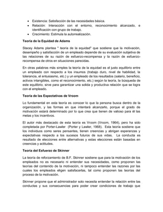  Existencia: Satisfacción de las necesidades básica.
 Relación: Interacción con el entorno, reconocimiento alcanzado, e
identificación con grupo de trabajo.
 Crecimiento: Estimula la autorrealización.
Teoría de la Equidad de Adams
Stacey Adams plantea " teoría de la equidad" que sostiene que la motivación,
desempeño y satisfacción de un empleado depende de su evaluación subjetiva de
las relaciones de su razón de esfuerzo-recompensa y la razón de esfuerzo-
recompensa de otros en situaciones parecidas.
En otras palabras más simples la teoría de la equidad es el justo equilibrio entre
un empleado con respecto a los insumos (trabajo duro, nivel de habilidad, la
tolerancia, el entusiasmo, etc.) y un empleado de los resultados (salario, beneficio,
activos intangibles, como el reconocimiento, etc.) según la teoría, la búsqueda de
este equilibrio, sirve para garantizar una solida y productiva relación que se logra
con el empleado.
Teoría de las Expectativas de Vroom
Lo fundamental en esta teoría es conocer lo que la persona busca dentro de la
organización, y las formas en que intentará alcanzarlo, porque el grado de
motivación estará determinado por lo que crea que tienen de valioso para él las
metas y los incentivos.
El autor más destacado de esta teoría es Vroom (Vroom, 1964), pero ha sido
completada por Porter-Lawler (Porter y Lawler, 1968). Esta teoría sostiene que
los individuos como seres pensantes, tienen creencias y abrigan esperanzas y
expectativas respecto a los sucesos futuros de sus vidas. La conducta es
resultado de elecciones entre alternativas y estas elecciones están basadas en
creencias y actitudes.
Teoría del Esfuerzo de Skinner
La teoría de reforzamiento de B.F. Skinner sostiene que para la motivación de los
empleados no es necesario ni entender sus necesidades, como proponen las
teorías del contenido de la motivación, ni tampoco entender las razones por las
cuales los empleados eligen satisfacerlas, tal como proponen las teorías del
proceso de la motivación.
Skinner propone que el administrador solo necesita entender la relación entre las
conductas y sus consecuencias para poder crear condiciones de trabajo que
 