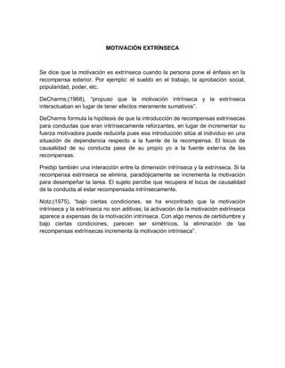 MOTIVACIÓN EXTRÍNSECA
Se dice que la motivación es extrínseca cuando la persona pone el énfasis en la
recompensa exterior. Por ejemplo: el sueldo en el trabajo, la aprobación social,
popularidad, poder, etc.
DeCharms;(1968), “propuso que la motivación intrínseca y la extrínseca
interactuaban en lugar de tener efectos meramente sumativos”.
DeCharms formula la hipótesis de que la introducción de recompensas extrínsecas
para conductas que eran intrínsecamente reforzantes, en lugar de incrementar su
fuerza motivadora puede reducirla pues esa introducción sitúa al individuo en una
situación de dependencia respecto a la fuente de la recompensa. El locus de
causalidad de su conducta pasa de su propio yo a la fuente externa de las
recompensas.
Predijo también una interacción entre la dimensión intrínseca y la extrínseca. Si la
recompensa extrínseca se elimina, paradójicamente se incrementa la motivación
para desempeñar la tarea. El sujeto percibe que recupera el locus de causalidad
de la conducta al estar recompensada intrínsecamente.
Notz;(1975), “bajo ciertas condiciones, se ha encontrado que la motivación
intrínseca y la extrínseca no son aditivas; la activación de la motivación extrínseca
aparece a expensas de la motivación intrínseca. Con algo menos de certidumbre y
bajo ciertas condiciones, parecen ser simétricos, la eliminación de las
recompensas extrínsecas incrementa la motivación intrínseca”.
 