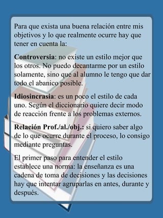 Para que exista una buena relación entre mis objetivos y lo que realmente ocurre hay que tener en cuenta la: Controversia : no existe un estilo mejor que los otros. No puedo decantarme por un estilo solamente, sino que al alumno le tengo que dar todo el abanico posible. Idiosincrasia : es un poco el estilo de cada uno. Según el diccionario quiere decir modo de reacción frente a los problemas externos. Relación Prof./al./obj.:  si quiero saber algo de lo que ocurre durante el proceso, lo consigo mediante preguntas. El primer paso para entender el estilo establece una norma: la enseñanza es una cadena de toma de decisiones y las decisiones hay que intentar agruparlas en antes, durante y después. 