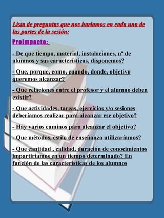 Lista de preguntas que nos haríamos en cada una de las partes de la sesión: Preimpacto:   - De que tiempo, material, instalaciones, nº de alumnos y sus características, disponemos? - Que, porque, como, cuando, donde, objetivo queremos alcanzar? - Que relaciones entre el profesor y el alumno deben existir? - Que actividades, tareas, ejercicios y/o sesiones deberíamos realizar para alcanzar ese objetivo? - Hay varios caminos para alcanzar el objetivo? - Que métodos, estilo de enseñanza utilizaríamos? - Que cantidad , calidad, duración de conocimientos impartiríamos en un tiempo determinado? En función de las características de los alumnos 