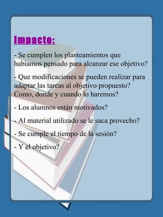 Impacto: - Se cumplen los planteamientos que habíamos pensado para alcanzar ese objetivo? - Que modificaciones se pueden realizar para adaptar las tareas al objetivo propuesto? Como, donde y cuando lo haremos?  - Los alumnos están motivados? - Al material utilizado se le saca provecho? - Se cumple el tiempo de la sesión?  - Y el objetivo? 