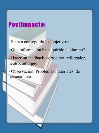 Postimpacto: - Se han conseguido los objetivos? - Que información ha adquirido el alumno? - Hacer un feedback, correctivo, reforzador, neutro, ambiguo. - Observación. Problemas materiales, de personal, etc. 