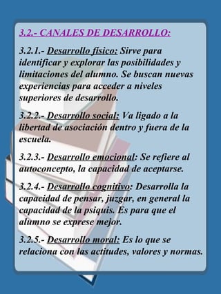 3.2.- CANALES DE DESARROLLO: 3.2.1.-  Desarrollo físico:  Sirve para identificar y explorar las posibilidades y limitaciones del alumno. Se buscan nuevas experiencias para acceder a niveles superiores de desarrollo. 3.2.2.-  Desarrollo social:  Va ligado a la libertad de asociación dentro y fuera de la escuela. 3.2.3.-  Desarrollo emocional : Se refiere al autoconcepto, la capacidad de aceptarse. 3.2.4.-  Desarrollo cognitivo : Desarrolla la capacidad de pensar, juzgar, en general la capacidad de la psiquis. Es para que el alumno se exprese mejor. 3.2.5.-  Desarrollo moral:  Es lo que se relaciona con las actitudes, valores y normas. 