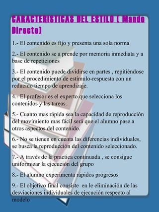 CARACTERISTICAS DEL ESTILO ( Mando Directo) 1.- El contenido es fijo y presenta una sola norma 2.- El contenido se a prende por memoria inmediata y a base de repeticiones 3.- El contenido puede dividirse en partes , repitiéndose por el procedimiento de estímulo-respuesta con un reducido tiempo de aprendizaje. 4.- El profesor es el experto que selecciona los contenidos y las tareas. 5.- Cuanto mas rápida sea la capacidad de reproducción del movimiento mas fácil será que el alumno pase a otros aspectos del contenido. 6.- No se tienen en cuenta las diferencias individuales, se busca la reproducción del contenido seleccionado. 7.- A través de la practica continuada , se consigue uniformizar la ejecución del grupo 8.- El alumno experimenta rápidos progresos 9.- El objetivo final consiste  en le eliminación de las desviaciones individuales de ejecución respecto al modelo   