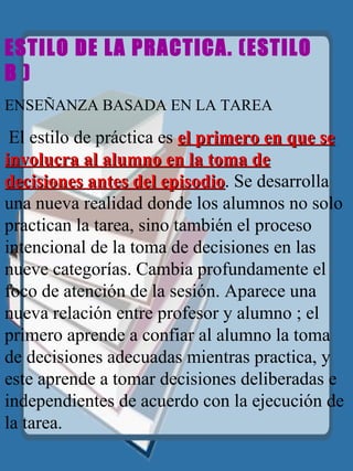 ESTILO DE LA PRACTICA.  (ESTILO  B ) ENSEÑANZA BASADA EN LA TAREA    El estilo de práctica es  el primero en que se involucra al alumno en la toma de decisiones antes del episodio . Se desarrolla una nueva realidad donde los alumnos no solo practican la tarea, sino también el proceso intencional de la toma de decisiones en las nueve categorías. Cambia profundamente el foco de atención de la sesión. Aparece una nueva relación entre profesor y alumno ; el primero aprende a confiar al alumno la toma de decisiones adecuadas mientras practica, y este aprende a tomar decisiones deliberadas e independientes de acuerdo con la ejecución de la tarea. 