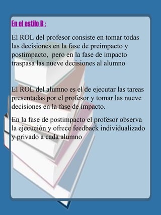 En el estilo B : El ROL del profesor consiste en tomar todas las decisiones en la fase de preimpacto y postimpacto,  pero en la fase de impacto traspasa las nueve decisiones al alumno El ROL del alumno es el de ejecutar las tareas presentadas por el profesor y tomar las nueve decisiones en la fase de impacto. En la fase de postimpacto el profesor observa la ejecución y ofrece feedback individualizado y privado a cada alumno 
