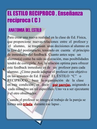 EL ESTILO RECIPROCO . Enseñanza recíproca ( C )   ANATOMIA DEL ESTILO Para crear una nueva realidad en la clase de Ed. Física, que proporcione  nuevas relaciones   entre  el  profesor y  el  alumno,  se traspasan   unas decisiones al alumno en la fase del postimpacto, teniendo en  cuenta  el principio de inmediatez del feedback. Cuanto antes sepa  un  alumno(a) como ha sido su ejecución, mas posibilidades tendrá de corregirla. Así, la relación optima para ofrecer este feedback inmediato es de  un   profesor para cada alumno. ¿Cómo puede adaptar el profesor este objetivo  en   las sesiones de Ed. Física?  EL ESTILO   “C”  o  RECIPROCO ,  basa  la organización  de  la  clase  en esta  condición , es  decir  por parejas , asignando a  cada miembro un rol específico. Uno va a ser ejecutante y el otro observador. Cuando el profesor se integra al trabajo de la pareja se forma una  tríada   durante ese lapso . 