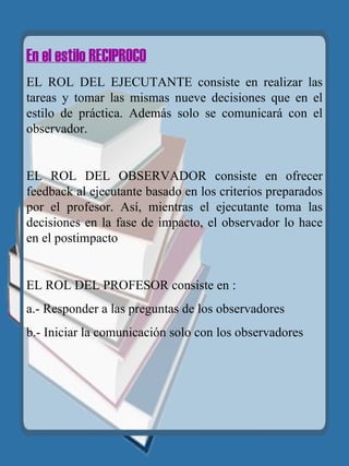 En el estilo RECIPROCO EL ROL DEL EJECUTANTE consiste en realizar las tareas y tomar las mismas nueve decisiones que en el estilo de práctica. Además solo se comunicará con el observador. EL ROL DEL OBSERVADOR consiste en ofrecer feedback al ejecutante basado en los criterios preparados por el profesor. Así, mientras el ejecutante toma las decisiones en la fase de impacto, el observador lo hace en el postimpacto EL ROL DEL PROFESOR consiste en : a.- Responder a las preguntas de los observadores b.- Iniciar la comunicación solo con los observadores   
