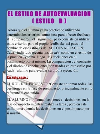 EL ESTILO DE AUTOEVALUACION (  ESTILO  D )   Ahora que el alumno ya ha practicado utilizando determinados criterios, como base para ofrecer feedback  al  compañero,  el  siguiente   paso consiste en utilizar estos criterios para el propio feedback;  así pues , el nombre de este estilo es de  AUTOEVALUACION.  Cada   individuo ejecuta la/s tarea/s  como en el estilo de la práctica , y toma  luego  las decisiones en el postimpacto por si mismo. La comparación , el contraste y el diseño de conclusiones, son usadas en este estilo por  cada  alumno para evaluar su propia ejecución. En este caso : EL ROL DEL PROFESOR :Consiste en tomar todas  las decisiones en la fase de preimpacto, principalmente en lo referente al contenido. EL ALUMNO :  Toma  las  nueve  decisiones  en la fase de impacto mientras realiza la tarea , pero en este estilo toma además las decisiones en el postimpacto por si mismo  