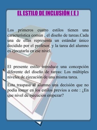 EL ESTILO DE INCLUSIÓN ( E )   Los primeros cuatro estilos tienen una característica común , el diseño de tareas.Cada una de ellas representa un estándar único decidido por el profesor, y la tarea del alumno es ejecutarla en ese nivel. El presente estilo introduce una concepción diferente del diseño de tareas: Los múltiples niveles de ejecución de una misma tarea.  Esto traspasa al alumno una decisión que no podía tomar en los estilos previos a este : ¿En que nivel de ejecución empezar? 