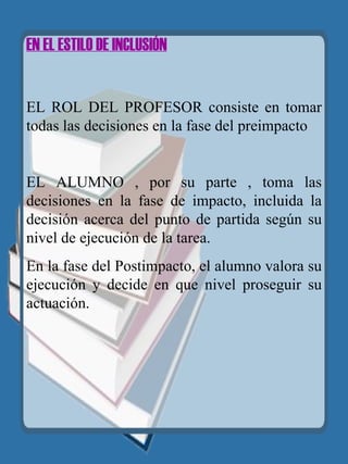 EN EL ESTILO DE INCLUSIÓN EL ROL DEL PROFESOR consiste en tomar todas las decisiones en la fase del preimpacto EL ALUMNO , por su parte , toma las decisiones en la fase de impacto, incluida la decisión acerca del punto de partida según su nivel de ejecución de la tarea. En la fase del Postimpacto, el alumno valora su ejecución y decide en que nivel proseguir su actuación. 