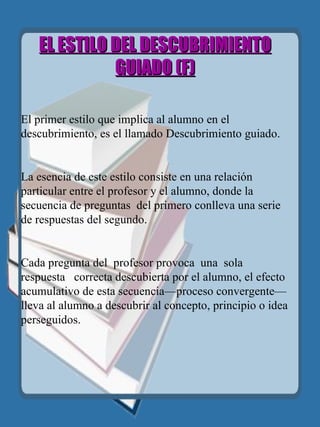 EL ESTILO DEL DESCUBRIMIENTO GUIADO  (F)   El primer estilo que implica al alumno en el descubrimiento, es el llamado Descubrimiento guiado. La esencia de este estilo consiste en una relación particular entre el profesor y el alumno, donde la secuencia de preguntas  del primero conlleva una serie de respuestas del segundo.  Cada pregunta del  profesor   provoca  una   sola  respuesta  correcta descubierta por el alumno, el efecto acumulativo de esta secuencia—proceso convergente—lleva al alumno a descubrir al concepto, principio o idea perseguidos. 