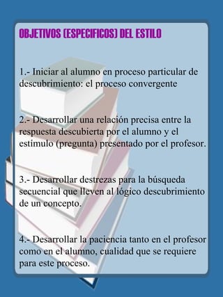 OBJETIVOS (ESPECIFICOS) DEL   ESTILO   1.- Iniciar al alumno en proceso particular de  descubrimiento: el proceso convergente 2.- Desarrollar una relación precisa entre la respuesta descubierta por el alumno y el estímulo (pregunta) presentado por el profesor. 3.- Desarrollar destrezas para la búsqueda secuencial que lleven al lógico descubrimiento de un concepto. 4.- Desarrollar la paciencia tanto en el profesor como en el alumno, cualidad que se requiere para este proceso.   