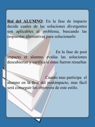 Rol del ALUMNO : En la fase de impacto decide cuales de las soluciones divergentes son aplicables al problema, buscando las respuestas alternativas para solucionarlo  En la fase de post impacto el alumno evalúa las soluciones descubiertas y verifica si estas fueron resueltas Cuanto mas participa  el alumno en la fase del postimpacto, mas fácil será conseguir los objetivos de este estilo. 