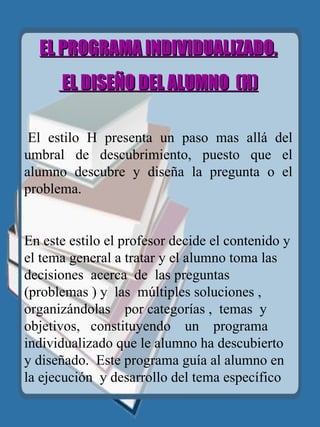 EL PROGRAMA INDIVIDUALIZADO. EL DISEÑO DEL ALUMNO  (H)     El estilo H presenta un paso mas allá del umbral de descubrimiento, puesto que el alumno descubre y diseña la pregunta o el problema. En este estilo el profesor decide el contenido y el tema general a tratar y el alumno toma las  decisiones  acerca  de  las preguntas  (problemas ) y  las  múltiples soluciones ,  organizándolas   por categorías ,  temas  y  objetivos,  constituyendo  un  programa individualizado que le alumno ha descubierto y diseñado.   Este programa guía al alumno en la ejecución  y desarrollo del tema específico   