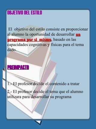 OBJETIVO DEL ESTILO   El  objetivo del estilo consiste en proporcionar al alumno la oportunidad de desarrollar  un programa por si  mismo , basado en las capacidades cognitivas y físicas para el tema dado.   PREIMPACTO   1.- El profesor decide el contenido a tratar 2.- El profesor decide el tema que el alumno utilizara para desarrollar su programa   