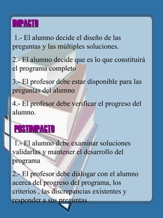 IMPACTO   1.- El alumno decide el diseño de las preguntas y las múltiples soluciones. 2.- El alumno decide que es lo que constituirá el programa completo 3.- El profesor debe estar disponible para las preguntas del alumno 4.- El profesor debe verificar el progreso del alumno.   POSTIMPACTO   1.- El alumno debe examinar soluciones validarlas y mantener el desarrollo del programa 2.- El profesor debe dialogar con el alumno acerca del progreso del programa, los criterios , las discrepancias existentes y responder a sus preguntas.   