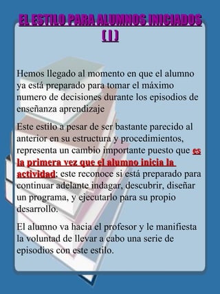 EL ESTILO PARA ALUMNOS INICIADOS  ( I ) Hemos llegado al momento en que el alumno ya está preparado para tomar el máximo numero de decisiones durante los episodios de enseñanza aprendizaje Este estilo a pesar de ser bastante parecido al anterior en su estructura y procedimientos, representa un cambio importante puesto que  es la   primera vez que el alumno inicia la  actividad ; este reconoce si está preparado para continuar adelante indagar, descubrir, diseñar un programa, y ejecutarlo para su propio desarrollo. El alumno va hacia el profesor y le manifiesta la voluntad de llevar a cabo una serie de episodios con este estilo. 