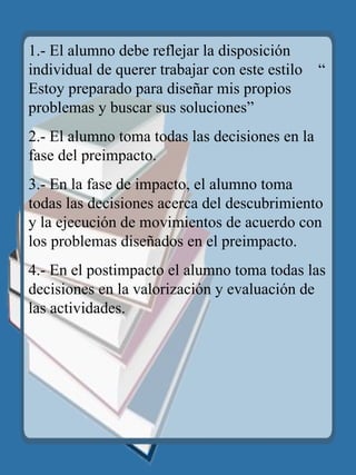 1.- El alumno debe reflejar la disposición individual de querer trabajar con este estilo  “ Estoy preparado para diseñar mis propios problemas y buscar sus soluciones” 2.- El alumno toma todas las decisiones en la fase del preimpacto. 3.- En la fase de impacto, el alumno toma todas las decisiones acerca del descubrimiento y la ejecución de movimientos de acuerdo con los problemas diseñados en el preimpacto. 4.- En el postimpacto el alumno toma todas las decisiones en la valorización y evaluación de las actividades. 