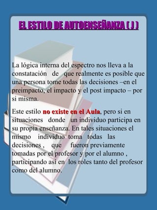EL ESTILO DE AUTOENSEÑANZA  ( J )     La lógica interna del espectro nos lleva a la  constatación  de  que realmente es posible que una persona tome todas las decisiones –en el preimpacto, el impacto y el post impacto – por si misma. Este estilo  no existe en el Aula , pero si en situaciones  donde  un individuo participa en su propia enseñanza. En tales situaciones el mismo   individuo   toma  todas  las  decisiones ,  que  fueron previamente tomadas por el profesor y por el alumno , participando así en  los roles tanto del profesor como del alumno. 