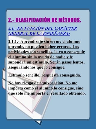 2.- CLASIFICACIÓN DE MÉTODOS. 2.1.- EN FUNCIÓN DEL CARÁCTER GENERAL DE LA   ENSEÑANZA: 2.1.1.- Aprendizaje sin error: el alumno aprende, no pueden haber errores. Las actividades son sencillas, la va a conseguir el alumno sin la ayuda de nadie y le supondrá un estímulo. Serán pasos lentos, asegurándonos que lo consigue. Estímulo sencillo ,  respuesta conseguida. No hay riesgo de equivocación. No me importa como el alumno lo consig ue,  sino que sólo me importa el resultado obtenido. 
